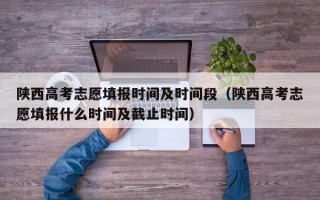 陕西高考志愿填报时间及时间段（陕西高考志愿填报什么时间及截止时间）