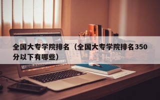 全国大专学院排名（全国大专学院排名350分以下有哪些）