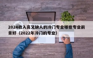 2024收入高又缺人的冷门专业哪些专业前景好（2022年冷门的专业）