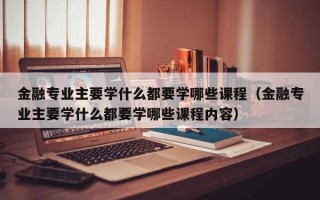 金融专业主要学什么都要学哪些课程（金融专业主要学什么都要学哪些课程内容）