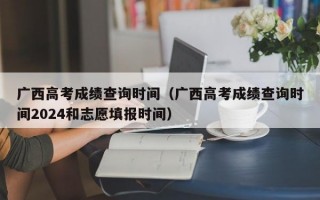 广西高考成绩查询时间（广西高考成绩查询时间2024和志愿填报时间）