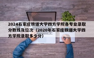 2024石家庄铁道大学四方学院各专业录取分数线及位次（2020年石家庄铁道大学四方学院录取多少分）