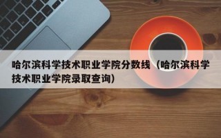 哈尔滨科学技术职业学院分数线（哈尔滨科学技术职业学院录取查询）