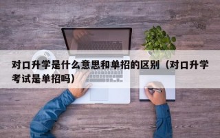 对口升学是什么意思和单招的区别（对口升学考试是单招吗）