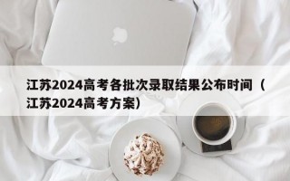 江苏2024高考各批次录取结果公布时间（江苏2024高考方案）