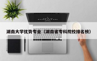 湖南大学优势专业（湖南省专科院校排名榜）