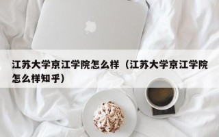 江苏大学京江学院怎么样（江苏大学京江学院怎么样知乎）