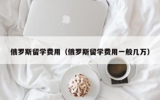 俄罗斯留学费用（俄罗斯留学费用一般几万）