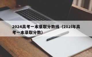 2024高考一本录取分数线（202l年高考一本录取分数）