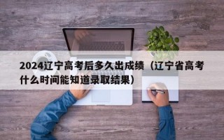 2024辽宁高考后多久出成绩（辽宁省高考什么时间能知道录取结果）