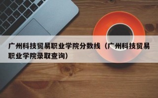 广州科技贸易职业学院分数线（广州科技贸易职业学院录取查询）