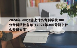 2024年300分能上什么专科学校300分专科院校名单（2021年300分能上什么专科大学）