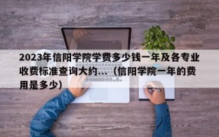 2023年信阳学院学费多少钱一年及各专业收费标准查询大约...（信阳学院一年的费用是多少）