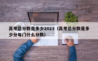 高考总分数是多少2023（高考总分数是多少分每门什么分数）