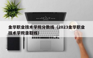 金华职业技术学院分数线（2023金华职业技术学院录取线）