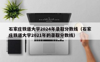 石家庄铁道大学2024年录取分数线（石家庄铁道大学2021年的录取分数线）