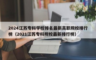 2024江苏专科学校排名最新高职院校排行榜（2021江苏专科院校最新排行榜）