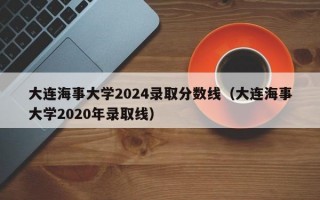 大连海事大学2024录取分数线（大连海事大学2020年录取线）