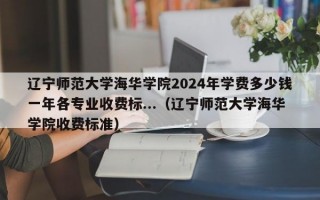 辽宁师范大学海华学院2024年学费多少钱一年各专业收费标...（辽宁师范大学海华学院收费标准）