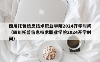 四川托普信息技术职业学院2024开学时间（四川托普信息技术职业学院2024开学时间）