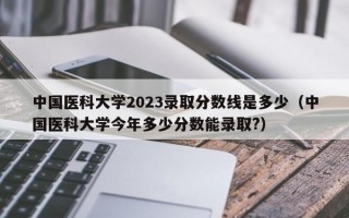 中国医科大学2023录取分数线是多少（中国医科大学今年多少分数能录取?）