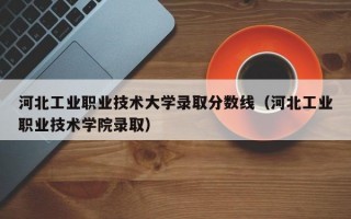 河北工业职业技术大学录取分数线（河北工业职业技术学院录取）