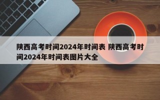 陕西高考时间2024年时间表 陕西高考时间2024年时间表图片大全