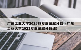 广东工业大学2023各专业录取分数（广东工业大学2023专业录取分数线）