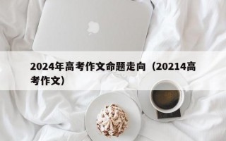 2024年高考作文命题走向（20214高考作文）