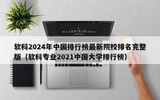 软科2024年中国排行榜最新院校排名完整版（软科专业2021中国大学排行榜）