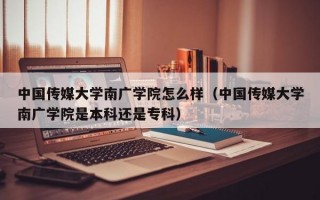 中国传媒大学南广学院怎么样（中国传媒大学南广学院是本科还是专科）