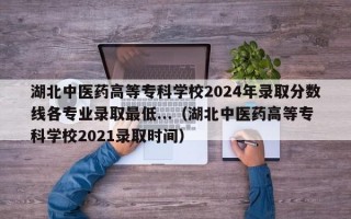 湖北中医药高等专科学校2024年录取分数线各专业录取最低...（湖北中医药高等专科学校2021录取时间）