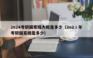 2024考研国家线大概是多少（2o2丨年考研国家线是多少）