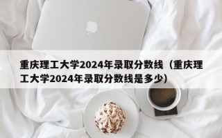 重庆理工大学2024年录取分数线（重庆理工大学2024年录取分数线是多少）