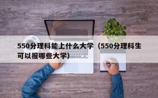 550分理科能上什么大学（550分理科生可以报哪些大学）