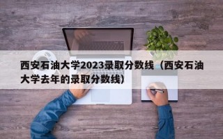 西安石油大学2023录取分数线（西安石油大学去年的录取分数线）