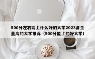 500分左右能上什么好的大学2023含金量高的大学推荐（500分能上的好大学）