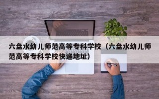 六盘水幼儿师范高等专科学校（六盘水幼儿师范高等专科学校快递地址）