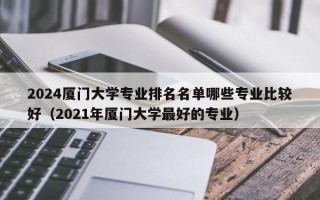 2024厦门大学专业排名名单哪些专业比较好（2021年厦门大学最好的专业）