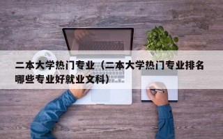 二本大学热门专业（二本大学热门专业排名 哪些专业好就业文科）