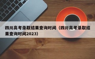 四川高考录取结果查询时间（四川高考录取结果查询时间2023）