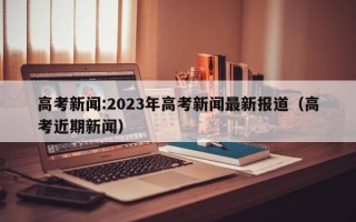 高考新闻:2023年高考新闻最新报道（高考近期新闻）