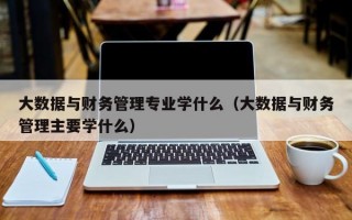 大数据与财务管理专业学什么（大数据与财务管理主要学什么）