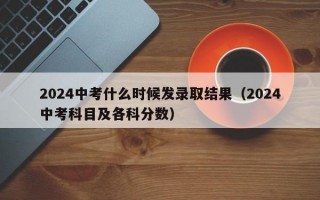 2024中考什么时候发录取结果（2024中考科目及各科分数）