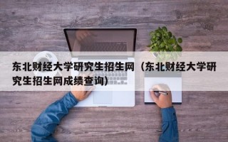 东北财经大学研究生招生网（东北财经大学研究生招生网成绩查询）