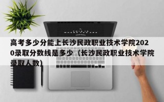 高考多少分能上长沙民政职业技术学院2020录取分数线是多少（长沙民政职业技术学院录取人数）