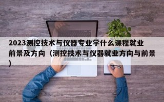 2023测控技术与仪器专业学什么课程就业前景及方向（测控技术与仪器就业方向与前景）