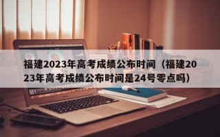 福建2023年高考成绩公布时间（福建2023年高考成绩公布时间是24号零点吗）