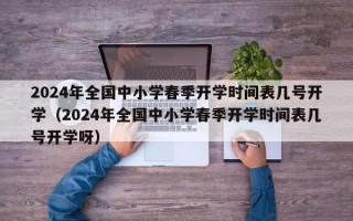 2024年全国中小学春季开学时间表几号开学（2024年全国中小学春季开学时间表几号开学呀）