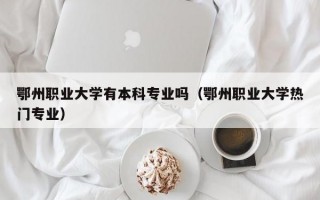 鄂州职业大学有本科专业吗（鄂州职业大学热门专业）